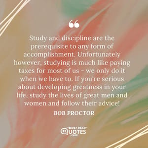 Study and discipline are the prerequisite to any form of accomplishment. Unfortunately however, studying is much like paying taxes for most of us - we only do it when we have to. If you're serious about developing greatness in your life, study the lives of great men and women and follow their advice!