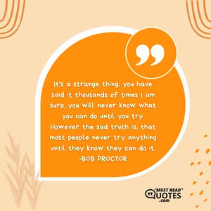 It's a strange thing, you have said it thousands of times I am sure...you will never know what you can do until you try. However the sad truth is, that most people never try anything until they know they can do it.