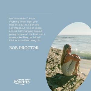 The mind doesn't know anything about age, your subconscious mind knows nothing about time or space. And so, I am hanging around young people all the time and I operate like they do. I don't think of myself as being old.
