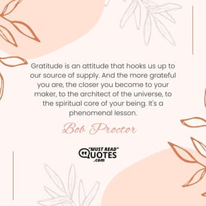 Gratitude is an attitude that hooks us up to our source of supply. And the more grateful you are, the closer you become to your maker, to the architect of the universe, to the spiritual core of your being. It's a phenomenal lesson.