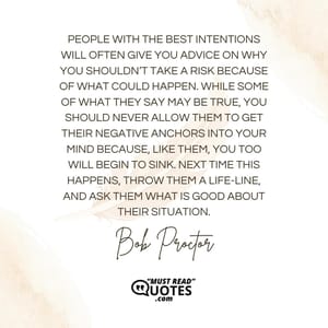 People with the best intentions will often give you advice on why you shouldn’t take a risk because of what could happen. While some of what they say may be true, you should never allow them to get their negative anchors into your mind because, like them, you too will begin to sink. Next time this happens, throw them a life-line, and ask them what is good about their situation.
