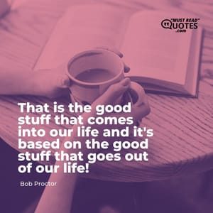 That is the good stuff that comes into our life and it's based on the good stuff that goes out of our life!