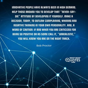 Innovative people have always been in high demand. Help those around you to develop that “never-say-die” attitude by developing it yourself. Make a decision, today, to outlaw complaining, whining and negative thinking in your own personality. And, a word of caution: if and when you are criticized for being so positive or as some call it, “unrealistic,” you will know you are on the right track.