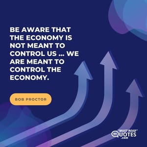 Be aware that the economy is not meant to control us ... we are meant to control the economy.
