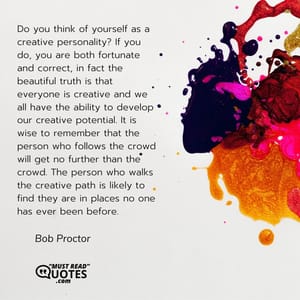 Do you think of yourself as a creative personality? If you do, you are both fortunate and correct, in fact the beautiful truth is that everyone is creative and we all have the ability to develop our creative potential. It is wise to remember that the person who follows the crowd will get no further than the crowd. The person who walks the creative path is likely to find they are in places no one has ever been before.