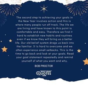 The second step to achieving your goals in the New Year involves action and this is where many people run off track. The life we are living and have known to this point is comfortable and easy. Therefore we find it hard to establish new habits and routines even if we know they will bring us a better life. Our old belief system drags us back into the familiar. It is hard to overcome and we often experience small setbacks. This is the time to go back and look at your goals. Read your goal statement repeatedly and remind yourself of what you want and why.