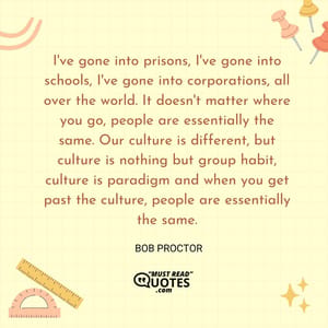 I've gone into prisons, I've gone into schools, I've gone into corporations, all over the world. It doesn't matter where you go, people are essentially the same. Our culture is different, but culture is nothing but group habit, culture is paradigm and when you get past the culture, people are essentially the same.