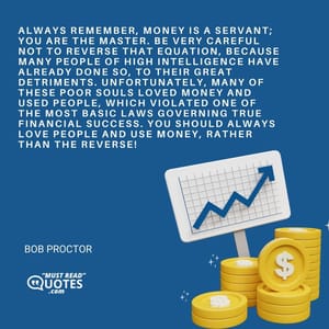 Always remember, money is a servant; you are the master. Be very careful not to reverse that equation, because many people of high intelligence have already done so, to their great detriments. Unfortunately, many of these poor souls loved money and used people, which violated one of the most basic laws governing true financial success. You should always love people and use money, rather than the reverse!