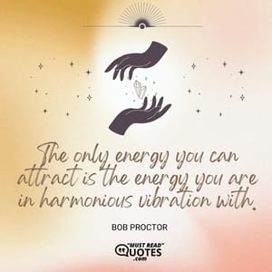 The only energy you can attract is the energy you are in harmonious vibration with.