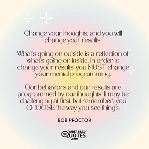 Change your thoughts, and you will change your results. What's going on outside is a reflection of what's going on inside. In order to change your results, you MUST change your mental programming. Our behaviors and our results are programmed by our thoughts. It may be challenging at first, but remember, you CHOOSE the way you see things.
