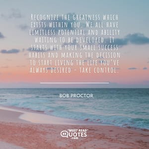 Recognize the greatness which exists within you. We all have limitless potential and ability waiting to be developed. It starts with your small success habits and making the decision to start living the life you’ve always desired - take control.