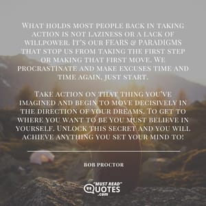 What holds most people back in taking action is not laziness or a lack of willpower. It’s our FEARS & PARADIGMS that stop us from taking the first step or making that first move. We procrastinate and make excuses time and time again, just start. Take action on that thing you’ve imagined and begin to move decisively in the direction of your dreams. To get to where you want to be you must believe in yourself. Unlock this secret and you will achieve anything you set your mind to!