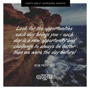 Look for the opportunities each day brings you - each day is a new opportunity and challenge to always be better than we were the day before!