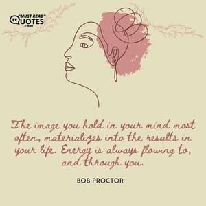 The image you hold in your mind most often, materializes into the results in your life. Energy is always flowing to, and through you.