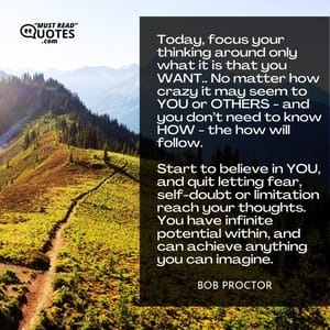 Today, focus your thinking around only what it is that you WANT.. No matter how crazy it may seem to YOU or OTHERS - and you don’t need to know HOW - the how will follow. Start to believe in YOU, and quit letting fear, self-doubt or limitation reach your thoughts. You have infinite potential within, and can achieve anything you can imagine.