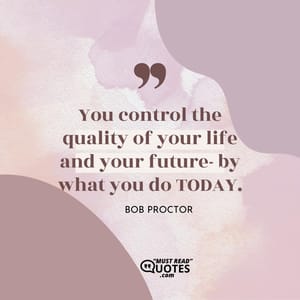 You control the quality of your life and your future- by what you do TODAY.