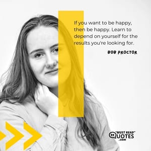 If you want to be happy, then be happy. Learn to depend on yourself for the results you're looking for.