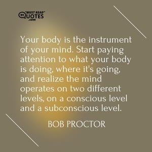Your body is the instrument of your mind. Start paying attention to what your body is doing, where it's going, and realize the mind operates on two different levels, on a conscious level and a subconscious level.