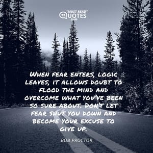 When fear enters, logic leaves, it allows doubt to flood the mind and overcome what you’ve been so sure about. Don’t let fear shut you down and become your excuse to give up.