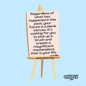 Regardless of what has happened in the past, your future is a blank canvas. It’s waiting for you to pick up a brush and create a magnificent masterpiece that is your life.
