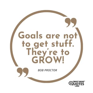 Goals are not to get stuff. They’re to GROW!