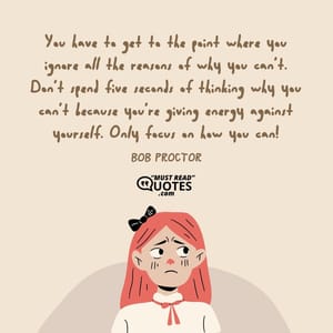 You have to get to the point where you ignore all the reasons of why you can’t. Don’t spend five seconds of thinking why you can’t because you’re giving energy against yourself. Only focus on how you can!