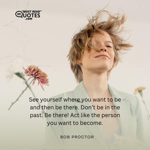 See yourself where you want to be and then be there. Don’t be in the past. Be there! Act like the person you want to become.