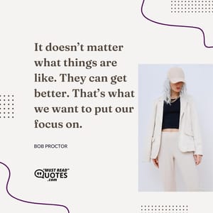 It doesn’t matter what things are like. They can get better. That’s what we want to put our focus on.