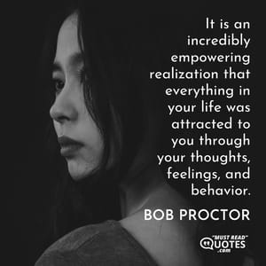 It is an incredibly empowering realization that everything in your life was attracted to you through your thoughts, feelings, and behavior.