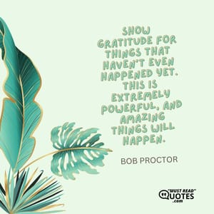 Show gratitude for things that haven’t even happened yet. This is extremely powerful, and amazing things will happen.