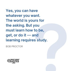 Yes, you can have whatever you want. The world is yours for the asking. But you must learn how to be, get, or do it — and learning requires study.