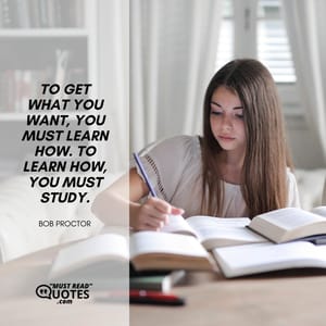 To get what you want, you must learn how. To learn how, you must study.