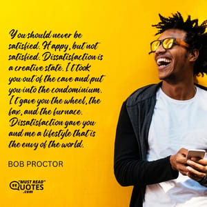 You should never be satisfied. Happy, but not satisfied. Dissatisfaction is a creative state. It took you out of the cave and put you into the condominium. It gave you the wheel, the fax, and the furnace. Dissatisfaction gave you and me a lifestyle that is the envy of the world.