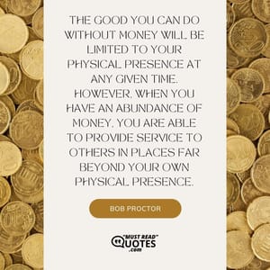The good you can do without money will be limited to your physical presence at any given time. However, when you have an abundance of money, you are able to provide service to others in places far beyond your own physical presence.