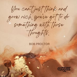 You can’t just think and grow rich, you’ve got to do something with those thoughts.