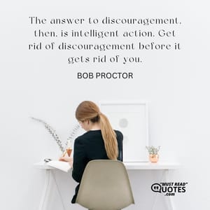 The answer to discouragement, then, is intelligent action. Get rid of discouragement before it gets rid of you.