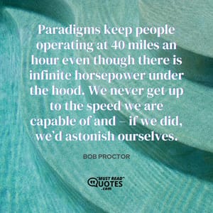 Paradigms keep people operating at 40 miles an hour even though there is infinite horsepower under the hood. We never get up to the speed we are capable of and – if we did, we’d astonish ourselves.