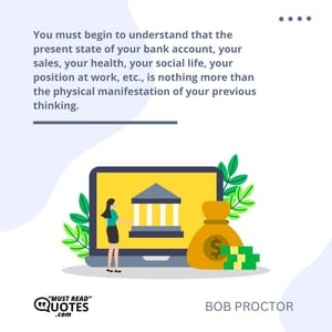 You must begin to understand that the present state of your bank account, your sales, your health, your social life, your position at work, etc., is nothing more than the physical manifestation of your previous thinking.