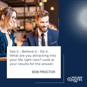 See it - Believe it - Do it. What are you attracting into your life right now? Look at your results for the answer.