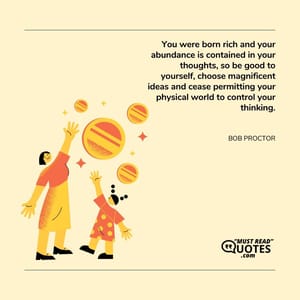 You were born rich and your abundance is contained in your thoughts, so be good to yourself, choose magnificent ideas and cease permitting your physical world to control your thinking.