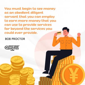 You must begin to see money as an obedient diligent servant that you can employ to earn more money that you can use to provide services far beyond the services you could ever provide.