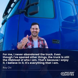 For me, I never abandoned the truck. Even though I’ve opened other things, the truck is still the lifeblood of who I am. That’s because I enjoy it. I believe in it. It’s everything that I am.