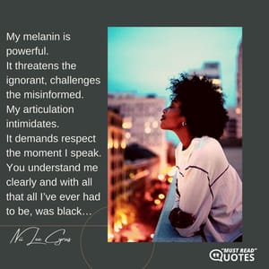 My melanin is powerful. It threatens the ignorant, challenges the misinformed. My articulation intimidates. It demands respect the moment I speak. You understand me clearly and with all that all I’ve ever had to be, was black…