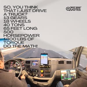 So, you think that I just drive a truck? 13 gears 18 wheels 40 tons 65 feet long 500 horsepower 1800 LBS of torque DO THE MATH!