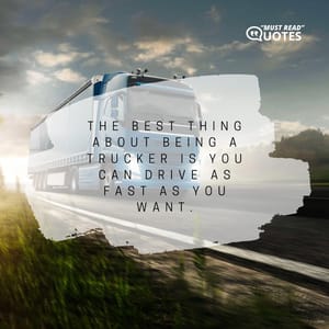 The best thing about being a trucker is you can drive as fast as you want.