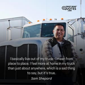 I basically live out of my truck - I mean from place to place. I feel more at home in my truck than just about anywhere, which is a sad thing to say, but it's true.