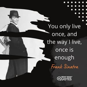 You only live once, and the way I live, once is enough.