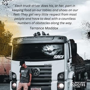 Each truck driver does his, or her, part in keeping food on our tables and shoes on our feet. They get very little respect from most people and have to deal with a countless numbers of obstacles along the way.