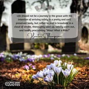 Life should not be a journey to the grave with the intention of arriving safely in a pretty and well preserved body, but rather to skid in broadside in a cloud of smoke, thoroughly used up, totally worn out, and loudly proclaiming "Wow! What a Ride!”