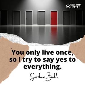 You only live once, so I try to say yes to everything.